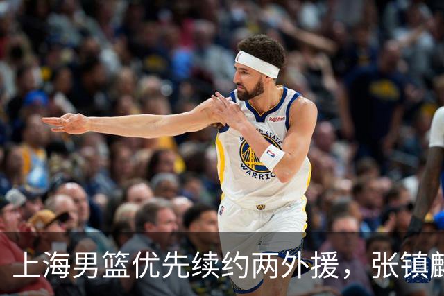 上海男篮优先续约两外援，张镇麟顶薪续约四年，潜力后卫续约三年