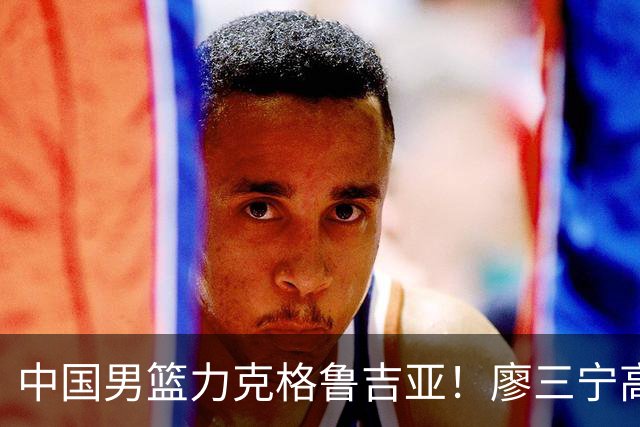 中国男篮力克格鲁吉亚！廖三宁高效砍18分