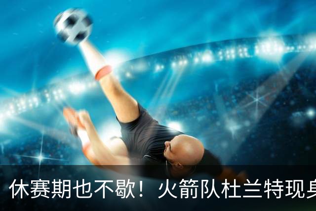 休赛期也不歇！火箭队杜兰特现身训练场，与班凯罗合练！再打2年没问题