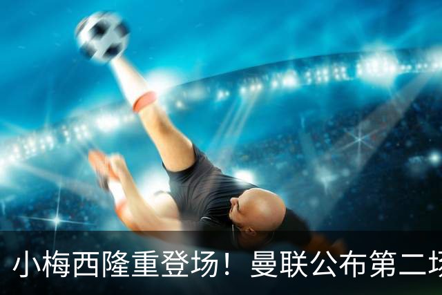 小梅西隆重登场！曼联公布第二场热身赛大名单，800万新援落选谢什科仍伤缺