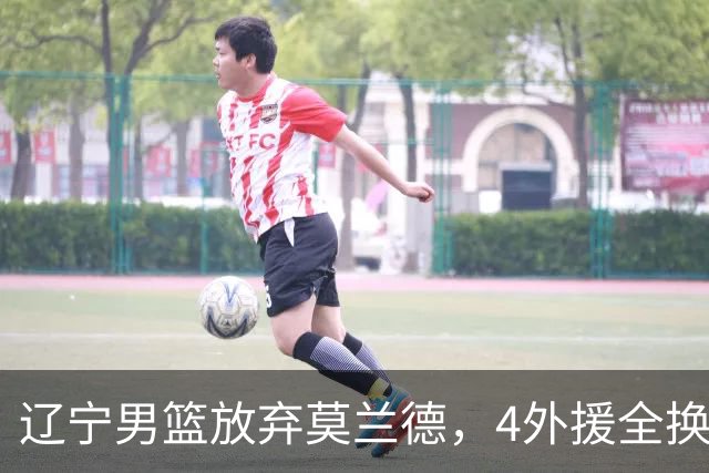 辽宁男篮放弃莫兰德，4外援全换 山东紧追王岚嵚 交易4+2后卫腾位置
