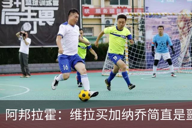 阿邦拉霍：维拉买加纳乔简直是噩梦，怎么看都是一步臭棋