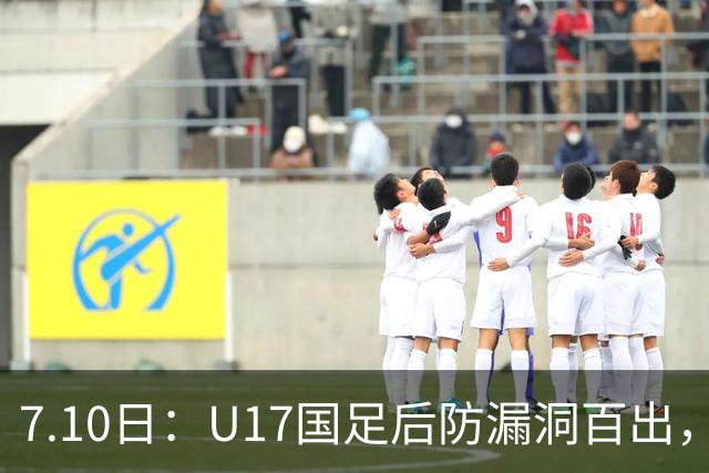 7.10日：U17国足后防漏洞百出，卢琦政徐曾富缺席成最大遗憾，教练组该醒醒了