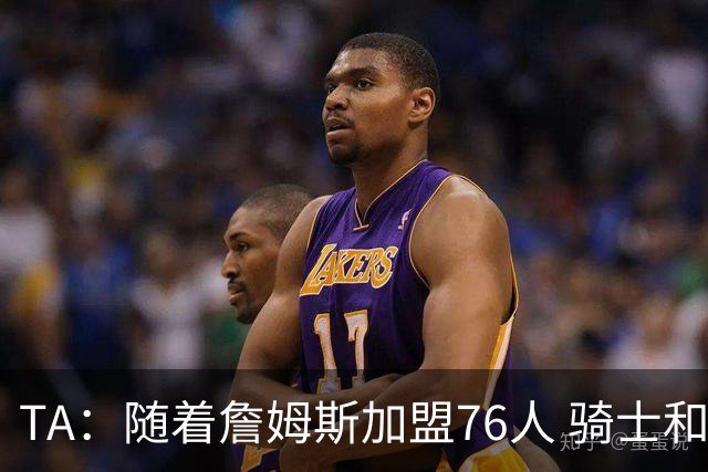 TA：随着詹姆斯加盟76人 骑士和库明加相互有意